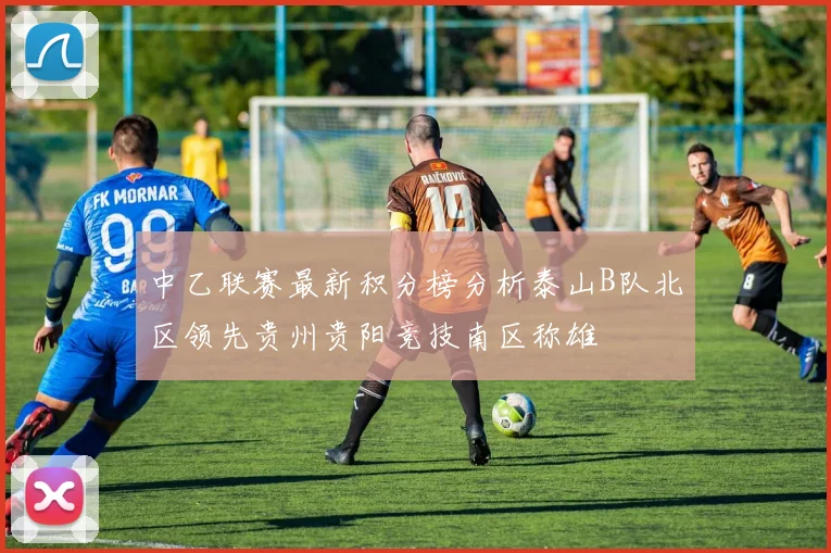 中乙联赛最新积分榜分析泰山B队北区领先贵州贵阳竞技南区称雄